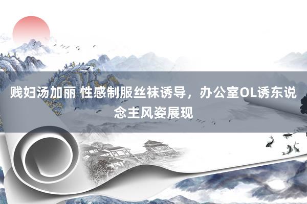 贱妇汤加丽 性感制服丝袜诱导，办公室OL诱东说念主风姿展现