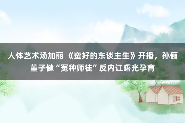 人体艺术汤加丽 《蛮好的东谈主生》开播，孙俪董子健“冤种师徒”反内讧曙光孕育