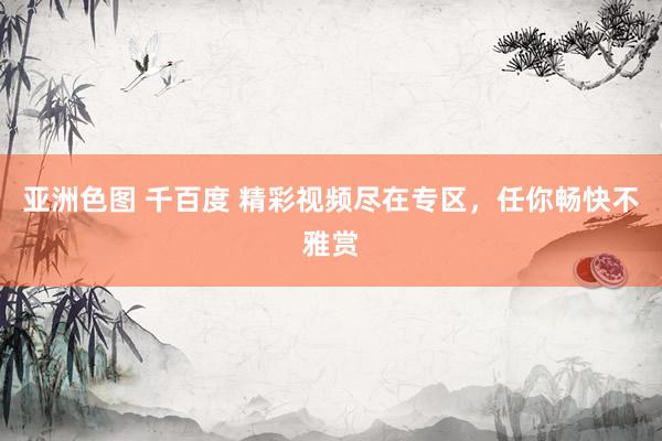 亚洲色图 千百度 精彩视频尽在专区，任你畅快不雅赏