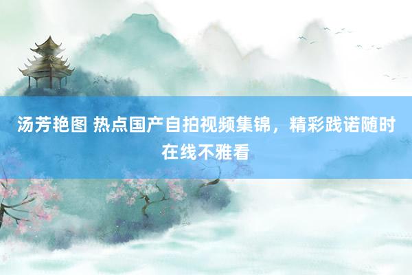 汤芳艳图 热点国产自拍视频集锦，精彩践诺随时在线不雅看
