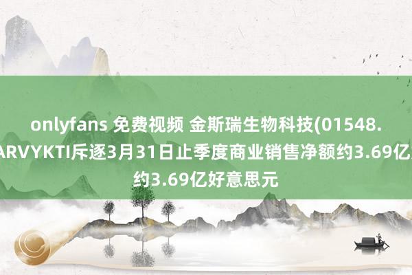 onlyfans 免费视频 金斯瑞生物科技(01548.HK)：CARVYKTI斥逐3月31日止季度商业销售净额约3.69亿好意思元