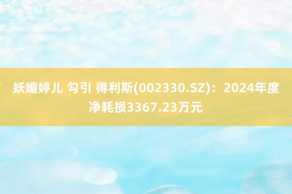 妖媚婷儿 勾引 得利斯(002330.SZ)：2024年度净耗损3367.23万元