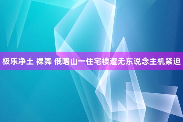 极乐净土 裸舞 俄喀山一住宅楼遭无东说念主机紧迫