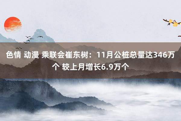色情 动漫 乘联会崔东树：11月公桩总量达346万个 较上月增长6.9万个