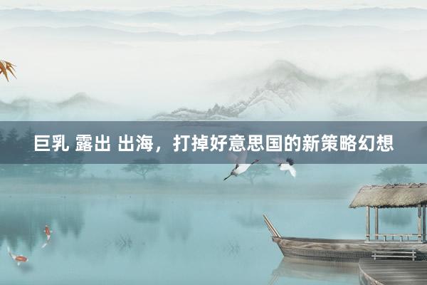巨乳 露出 出海，打掉好意思国的新策略幻想