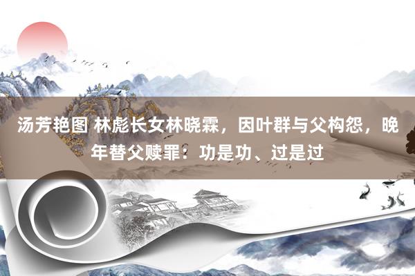 汤芳艳图 林彪长女林晓霖，因叶群与父构怨，晚年替父赎罪：功是功、过是过