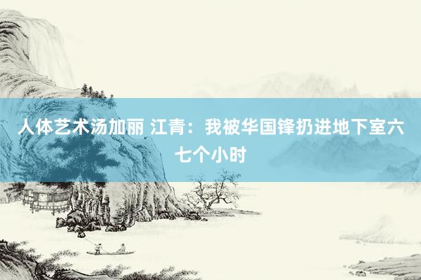 人体艺术汤加丽 江青：我被华国锋扔进地下室六七个小时