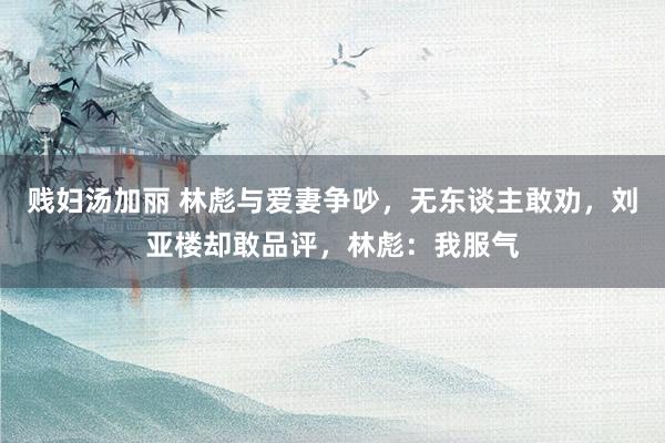 贱妇汤加丽 林彪与爱妻争吵，无东谈主敢劝，刘亚楼却敢品评，林彪：我服气