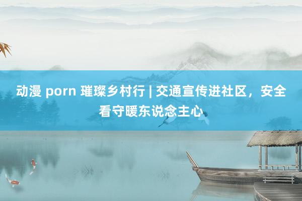动漫 porn 璀璨乡村行 | 交通宣传进社区，安全看守暖东说念主心