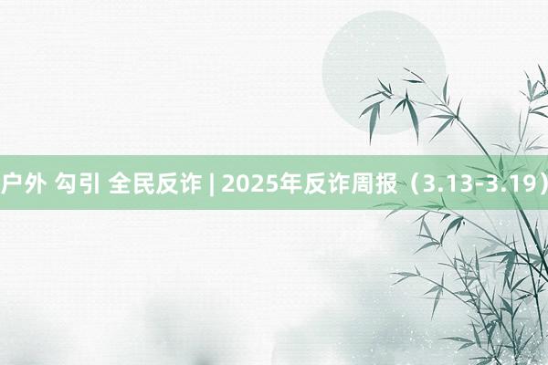 户外 勾引 全民反诈 | 2025年反诈周报（3.13-3.19）