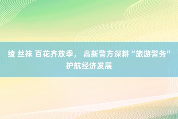 绫 丝袜 百花齐放季， 高新警方深耕“旅游警务”护航经济发展