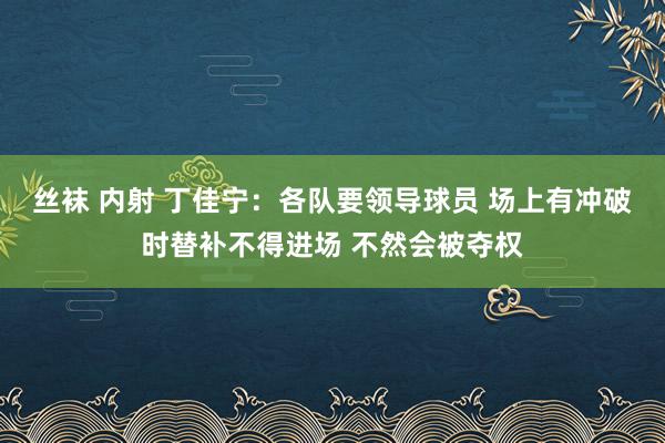 丝袜 内射 丁佳宁：各队要领导球员 场上有冲破时替补不得进场 不然会被夺权