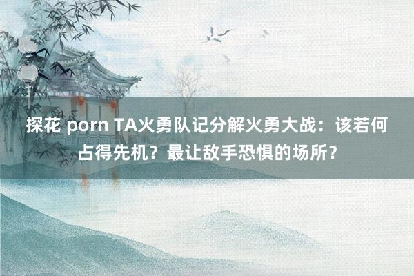 探花 porn TA火勇队记分解火勇大战：该若何占得先机？最让敌手恐惧的场所？