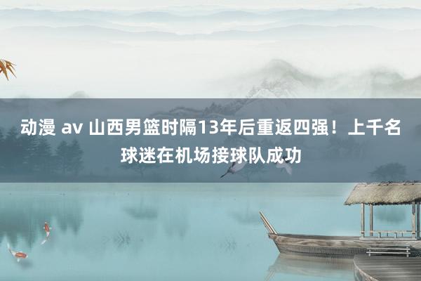 动漫 av 山西男篮时隔13年后重返四强！上千名球迷在机场接球队成功