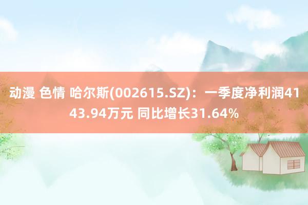 动漫 色情 哈尔斯(002615.SZ)：一季度净利润4143.94万元 同比增长31.64%