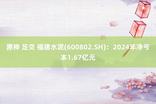 原神 足交 福建水泥(600802.SH)：2024年净亏本1.67亿元