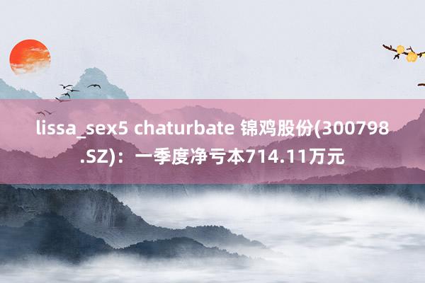 lissa_sex5 chaturbate 锦鸡股份(300798.SZ)：一季度净亏本714.11万元
