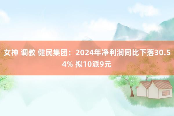 女神 调教 健民集团：2024年净利润同比下落30.54% 拟10派9元