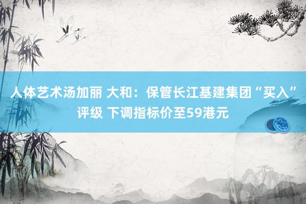 人体艺术汤加丽 大和：保管长江基建集团“买入”评级 下调指标价至59港元