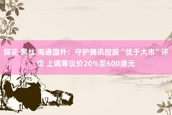 探花 黑丝 海通国外：守护腾讯控股“优于大市”评级 上调筹议价20%至600港元