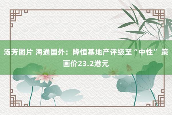 汤芳图片 海通国外：降恒基地产评级至“中性” 策画价23.2港元