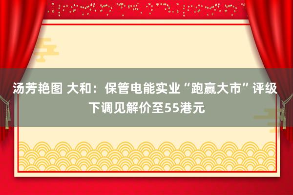 汤芳艳图 大和：保管电能实业“跑赢大市”评级 下调见解价至55港元
