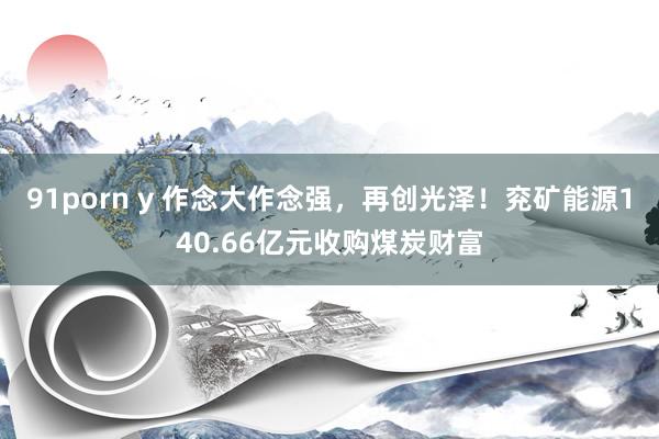 91porn y 作念大作念强，再创光泽！兖矿能源140.66亿元收购煤炭财富