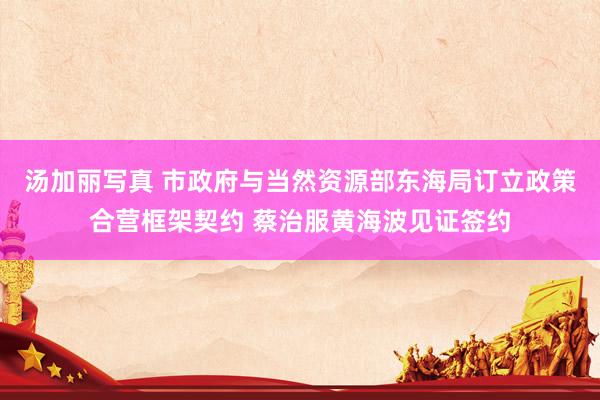 汤加丽写真 市政府与当然资源部东海局订立政策合营框架契约 蔡治服黄海波见证签约