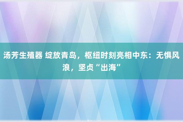 汤芳生殖器 绽放青岛，枢纽时刻亮相中东：无惧风浪，坚贞“出海”