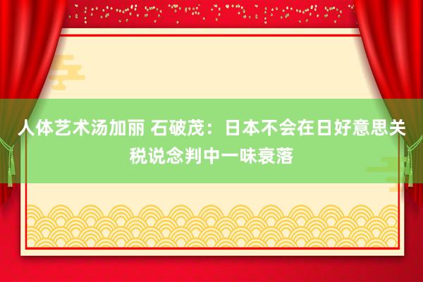 人体艺术汤加丽 石破茂：日本不会在日好意思关税说念判中一味衰落
