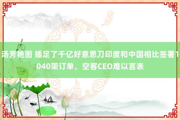 汤芳艳图 插足了千亿好意思刀印度和中国相比签署1040架订单，空客CEO难以言表