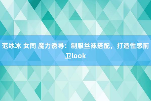范冰冰 女同 魔力诱导：制服丝袜搭配，打造性感前卫look