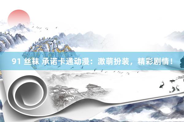 91 丝袜 承诺卡通动漫：激萌扮装，精彩剧情！
