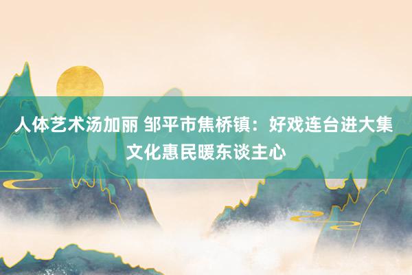 人体艺术汤加丽 邹平市焦桥镇：好戏连台进大集 文化惠民暖东谈主心