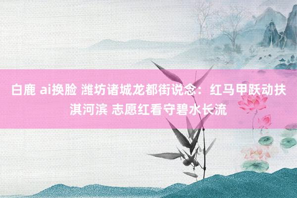 白鹿 ai换脸 潍坊诸城龙都街说念：红马甲跃动扶淇河滨 志愿红看守碧水长流