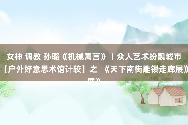 女神 调教 孙璐《机械寓言》丨众人艺术扮靓城市【户外好意思术馆计较】之  《天下南街雕镂走廊展》