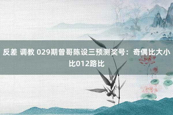 反差 调教 029期曾哥陈设三预测奖号：奇偶比大小比012路比