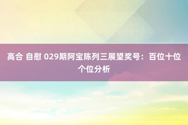 高合 自慰 029期阿宝陈列三展望奖号：百位十位个位分析