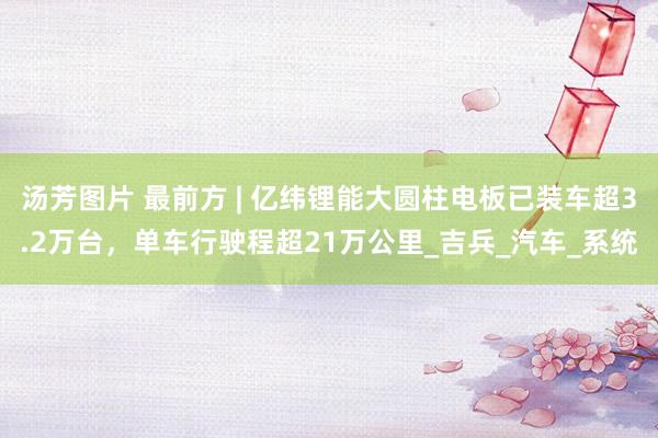 汤芳图片 最前方 | 亿纬锂能大圆柱电板已装车超3.2万台，单车行驶程超21万公里_吉兵_汽车_系统
