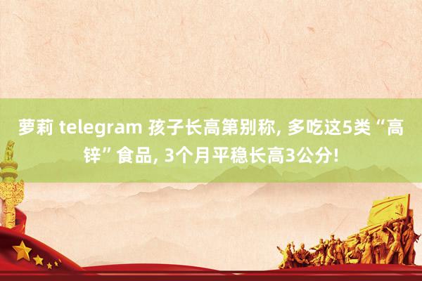 萝莉 telegram 孩子长高第别称， 多吃这5类“高锌”食品， 3个月平稳长高3公分!