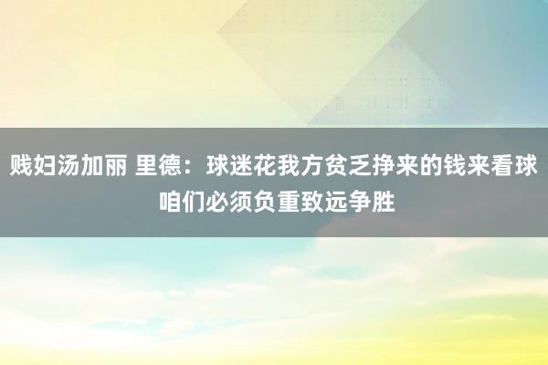 贱妇汤加丽 里德：球迷花我方贫乏挣来的钱来看球 咱们必须负重致远争胜