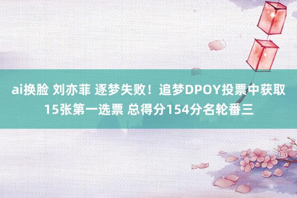 ai换脸 刘亦菲 逐梦失败！追梦DPOY投票中获取15张第一选票 总得分154分名轮番三