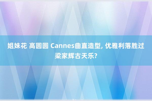 姐妹花 高圆圆 Cannes曲直造型， 优雅利落胜过梁家辉古天乐?