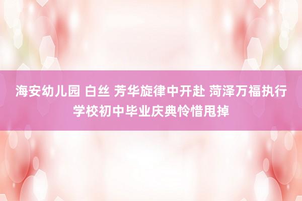 海安幼儿园 白丝 芳华旋律中开赴 菏泽万福执行学校初中毕业庆典怜惜甩掉