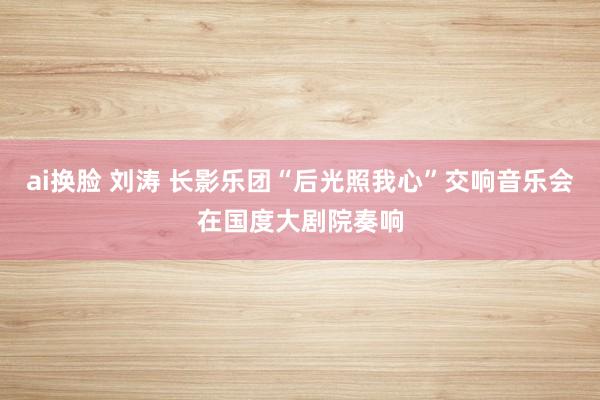 ai换脸 刘涛 长影乐团“后光照我心”交响音乐会在国度大剧院奏响
